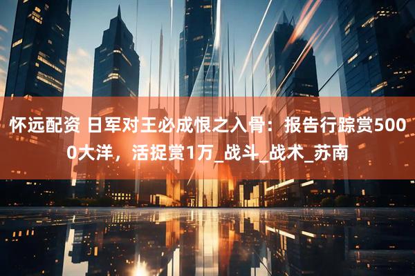 怀远配资 日军对王必成恨之入骨：报告行踪赏5000大洋，活捉赏1万_战斗_战术_苏南
