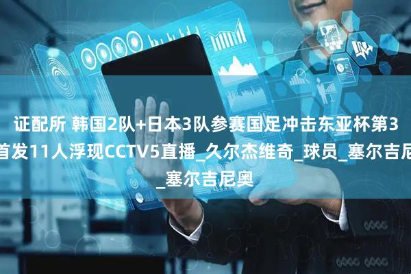 证配所 韩国2队+日本3队参赛国足冲击东亚杯第3冠首发11人浮现CCTV5直播_久尔杰维奇_球员_塞尔吉尼奥