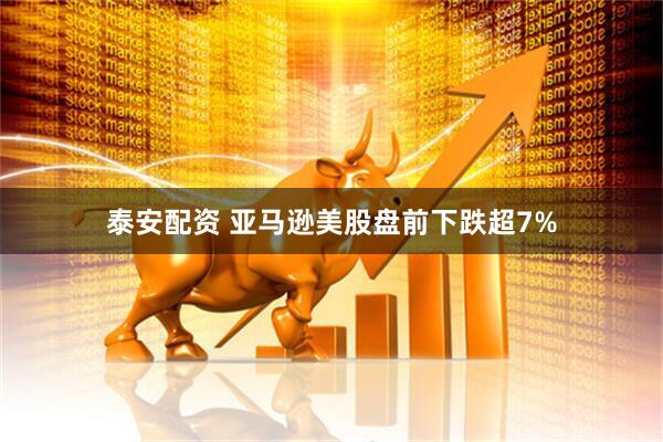 泰安配资 亚马逊美股盘前下跌超7%