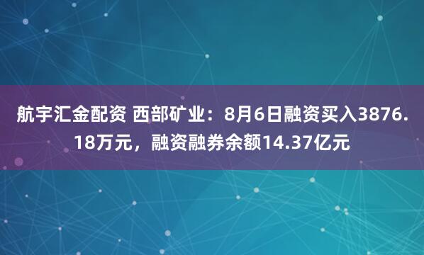 航宇汇金配资 西部矿业：8月6日融资买入3876.18万元，融资融券余额14.37亿元