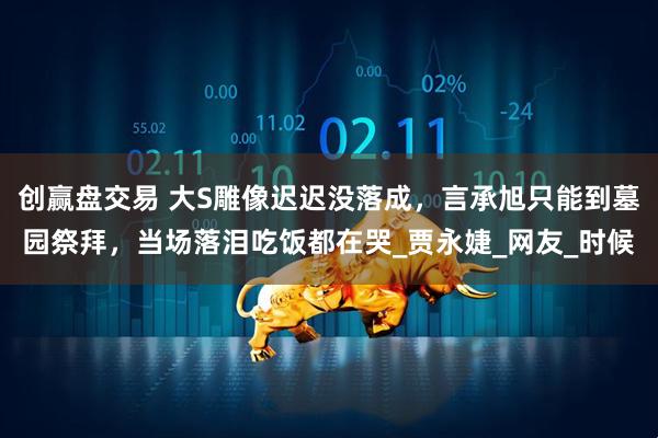 创赢盘交易 大S雕像迟迟没落成，言承旭只能到墓园祭拜，当场落泪吃饭都在哭_贾永婕_网友_时候