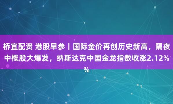 桥宜配资 港股早参丨国际金价再创历史新高，隔夜中概股大爆发，纳斯达克中国金龙指数收涨2.12%