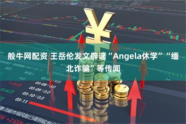 般牛网配资 王岳伦发文辟谣“Angela休学”“缅北诈骗”等传闻