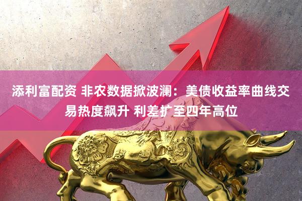 添利富配资 非农数据掀波澜：美债收益率曲线交易热度飙升 利差扩至四年高位